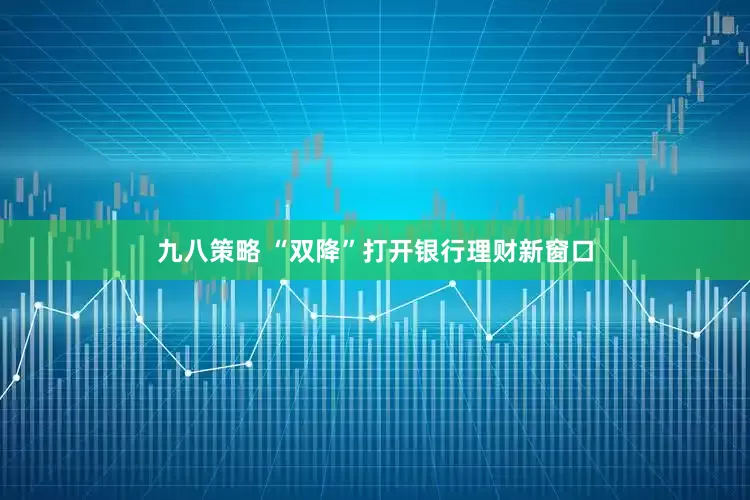 九八策略 “双降”打开银行理财新窗口