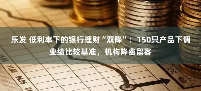 乐发 低利率下的银行理财“双降”：150只产品下调业绩比较基准，机构降费留客