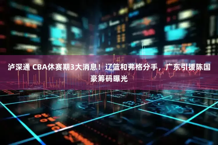 泸深通 CBA休赛期3大消息！辽篮和弗格分手，广东引援陈国豪筹码曝光