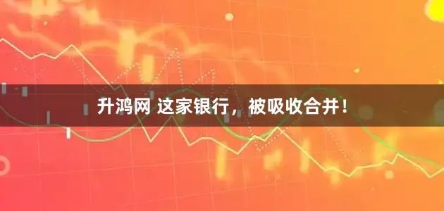 升鸿网 这家银行，被吸收合并！