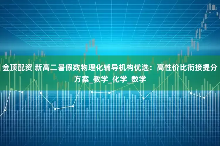 金顶配资 新高二暑假数物理化辅导机构优选：高性价比衔接提分方案_教学_化学_数学