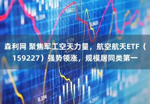 森利网 聚焦军工空天力量，航空航天ETF（159227）强势领涨，规模居同类第一