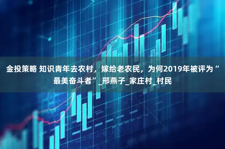 金投策略 知识青年去农村，嫁给老农民，为何2019年被评为“最美奋斗者”_邢燕子_家庄村_村民