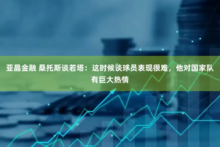 亚晶金融 桑托斯谈若塔：这时候谈球员表现很难，他对国家队有巨大热情