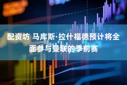 配资坊 马库斯·拉什福德预计将全面参与曼联的季前赛