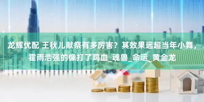 龙辉优配 王秋儿献祭有多厉害？其效果远超当年小舞，霍雨浩强的像打了鸡血_魂兽_命运_黄金龙