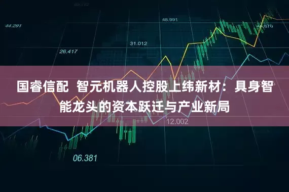 国睿信配  智元机器人控股上纬新材：具身智能龙头的资本跃迁与产业新局