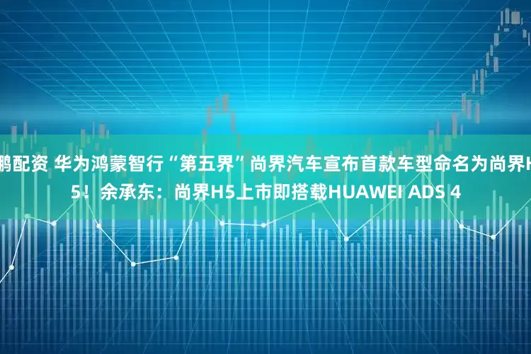 鹏配资 华为鸿蒙智行“第五界”尚界汽车宣布首款车型命名为尚界H5！余承东：尚界H5上市即搭载HUAWEI ADS 4