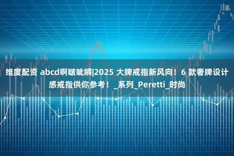 维度配资 abcd啊啵呲嘚|2025 大牌戒指新风向！6 款奢牌设计感戒指供你参考！_系列_Peretti_时尚