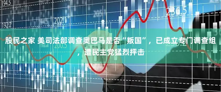 股民之家 美司法部调查奥巴马是否“叛国”，已成立专门调查组，遭民主党猛烈抨击