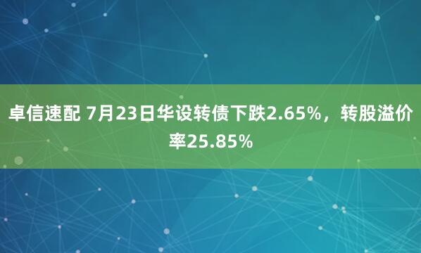 卓信速配 7月23日华设转债下跌2.65%，转股溢价率25.85%