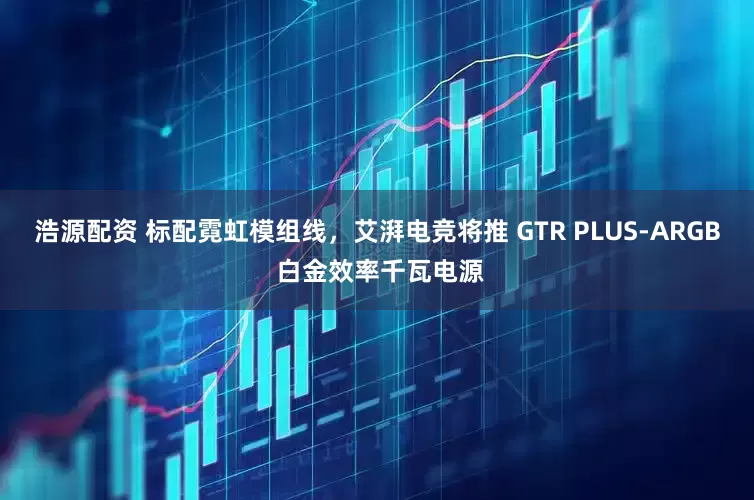 浩源配资 标配霓虹模组线，艾湃电竞将推 GTR PLUS-ARGB 白金效率千瓦电源