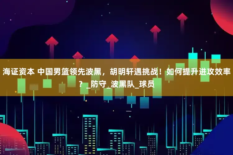 海证资本 中国男篮领先波黑，胡明轩遇挑战！如何提升进攻效率？_防守_波黑队_球员