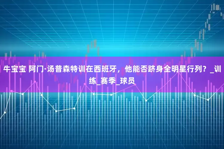 牛宝宝 阿门·汤普森特训在西班牙，他能否跻身全明星行列？_训练_赛季_球员