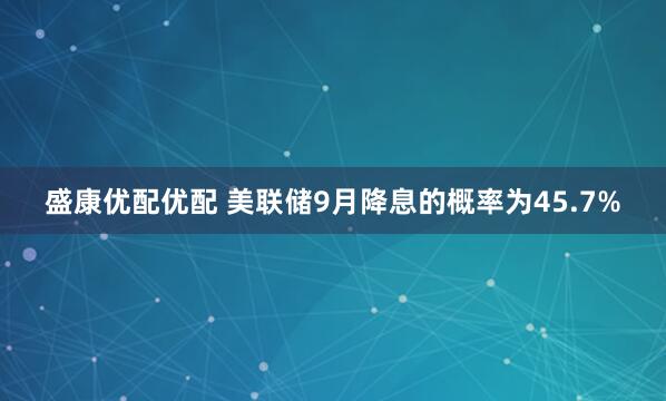 盛康优配优配 美联储9月降息的概率为45.7%