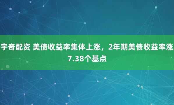 宇奇配资 美债收益率集体上涨，2年期美债收益率涨7.38个基点