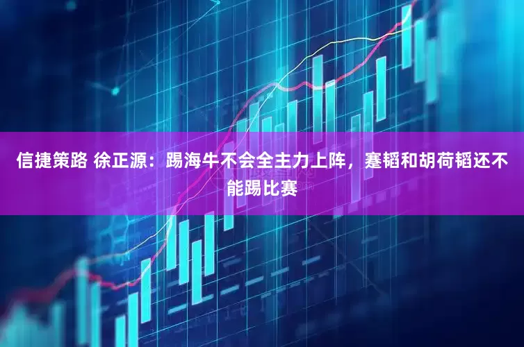 信捷策路 徐正源：踢海牛不会全主力上阵，蹇韬和胡荷韬还不能踢比赛