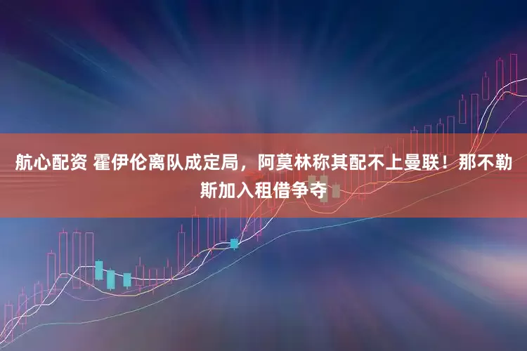 航心配资 霍伊伦离队成定局，阿莫林称其配不上曼联！那不勒斯加入租借争夺