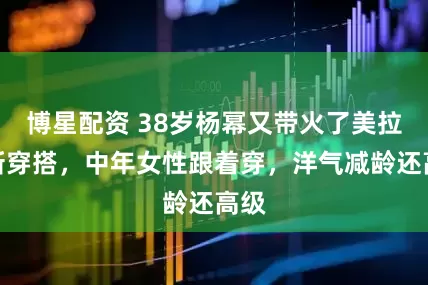 博星配资 38岁杨幂又带火了美拉德新穿搭，中年女性跟着穿，洋气减龄还高级